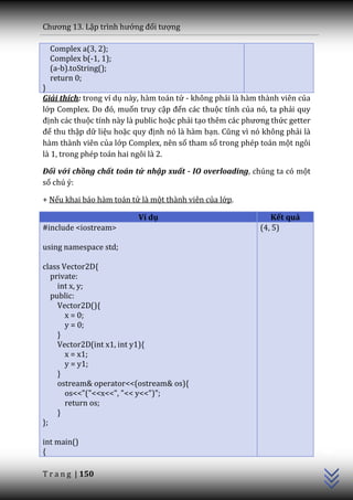 Chương 13. Lập trình hướng đối tượng

  Complex a(3, 2);
  Complex b(-1, 1);
  (a-b).toString();
  return 0;
}
Giải thích: trong ví dụ này, hàm toán tử - không phải là hàm thành viên của
lớp Complex. Do đó, muốn truy cập đến các thuộc tính của nó, ta phải quy
định các thuộc tính này là public hoặc phải tạo thêm c|c phương thức getter
để thu thập dữ liệu hoặc quy định nó là hàm bạn. Cũng vì nó không phải là
hàm thành viên của lớp Complex, nên số tham số trong phép toán một ngôi
là 1, trong phép toán hai ngôi là 2.

Đối với chồng chất toán tử nhập xuất - IO overloading, chúng ta có một
số chú ý:

+ Nếu khai báo hàm toán tử là một thành viên của lớp.

                          Ví dụ                                Kết quả
#include <iostream>                                         (4, 5)

using namespace std;

class Vector2D{
   private:
     int x, y;
   public:
     Vector2D(){
       x = 0;
       y = 0;
     }
     Vector2D(int x1, int y1){
       x = x1;
       y = y1;
     }
     ostream& operator<<(ostream& os){
       os<<"("<<x<<", "<< y<<")";
       return os;
     }
};
                                                                              C++




int main()
{

T r a n g | 150
 