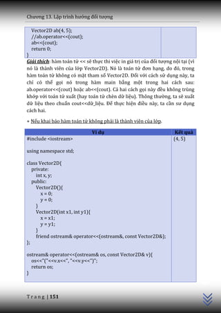 Chương 13. Lập trình hướng đối tượng

  Vector2D ab(4, 5);
  //ab.operator<<(cout);
  ab<<(cout);
  return 0;
}
Giải thích: hàm toán tử << sẽ thực thi việc in giá trị của đối tượng nội tại (vì
nó là thành viên của lớp Vector2D). Nó là toán tử đơn hạng, do đó, trong
hàm toán tử không có mặt tham số Vector2D. Đối với cách sử dụng này, ta
chỉ có thể gọi nó trong hàm main bằng một trong hai cách sau:
ab.operator<<(cout) hoặc ab<<(cout). Cả hai cách gọi n{y đều không trùng
khớp với toán tử xuất (hay toán tử chèn dữ liệu). Thông thường, ta sẽ xuất
dữ liệu theo chuẩn cout<<dữ_liệu. Để thực hiện điều này, ta cần sư dụng
cách hai.

+ Nếu khai báo hàm toán tử không phải là thành viên của lớp.

                               Ví dụ                                   Kết quả
#include <iostream>                                                   (4, 5)

using namespace std;

class Vector2D{
   private:
     int x, y;
   public:
     Vector2D(){
        x = 0;
        y = 0;
     }
     Vector2D(int x1, int y1){
        x = x1;
        y = y1;
     }
     friend ostream& operator<<(ostream&, const Vector2D&);
};

ostream& operator<<(ostream& os, const Vector2D& v){
  os<<"("<<v.x<<", "<<v.y<<")";
  return os;
                                                                                   C++




}



T r a n g | 151
 