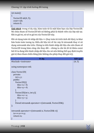 Chương 13. Lập trình hướng đối tượng

int main()
{
  Vector2D ab(4, 5);
  cout<<ab;
  return 0;
}
Giải thích: trong ví dụ này, hàm toán tử là một hàm bạn của lớp Vector2D.
Nó chứa tham số Vector2D bởi nó không phải là thành viên của lớp nội tại.
Khi in giá trị, nó sẽ in giá trị của Vector2D này.

Khi sử dụng toán tử nhập dữ liệu >> (hay toán tử trích tách dữ liệu), ta khai
b|o ho{n to{n tương tự. Kiểu dữ liệu trả về lúc này là istream& thay vì sử
dụng ostream& như trên. Chúng ta tiến hành nhập dữ liệu cho nên tham số
Vector2D trong h{m cũng cần thay đổi – chúng ta cần bỏ đi từ khóa const
bởi lẽ ta đang tiến hành nhập dữ liệu cho nó nên không thể quy định truyền
giá trị theo tham chiếu hằng (tức không cho phép thay đổi giá trị).

                             Ví dụ                                  Kết quả
#include <iostream>                                                (4, 5)

using namespace std;

class Vector2D{
   private:
     int x, y;
   public:
     Vector2D(){
        this->x = 0;
        this->y = 0;
     }
     Vector2D(int x, int y){
        this->x = x;
        this->y = y;
     }
     friend istream& operator>>(istream&, Vector2D&);
};

istream& operator>>(istream& is, Vector2D& v){
   is>>v.x>>v.y;
                                                                                C++




   return is;
}


T r a n g | 152
 