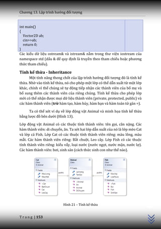 Chương 13. Lập trình hướng đối tượng


int main()
{
  Vector2D ab;
  cin>>ab;
  return 0;
}
Các kiểu dữ liệu ostream& và istream& nằm trong thư viện iostream của
namespace std (dấu & để quy định là truyền theo tham chiếu hoặc phương
thức tham chiếu).

Tính kế thừa - Inheritance
      Một tính năng theng chốt của lập trình hướng đối tượng đó l{ tính kế
thừa. Nhờ vào tính kế thừa, nó cho phép một lớp có thể dẫn xuất từ một lớp
khác, chính vì thế chúng sẽ tự động tiếp nhận các thành viên của bố mẹ và
bổ sung thêm các thành viên của riêng chúng. Tính kế thừa cho phép lớp
mới có thể nhận được mọi dữ liệu thành viên (private, protected, public) và
các hàm thành viên (trừ hàm tạo, hàm hủy, hàm bạn và hàm toán tử gán =).

      Ta có thể xét ví dụ về lớp động vật Animal và minh họa tính kế thừa
bằng lược đồ bên dưới (Hình 13).

Lớp động vật Animal có các thuộc tính thành viên: tên gọi, cân nặng. Các
hàm thành viên: di chuyển, ăn. Ta xét hai lớp dẫn xuất của nó là lớp mèo Cat
và lớp cá Fish. Lớp Cat có các thuộc tính thành viên riêng: màu lông, màu
mắt. Các hàm thành viên riêng: Bắt chuột, Leo cây. Lớp Fish có các thuộc
tính thành viên riêng: kiểu vẩy, loại nước (nước ngọt, nước mặn, nước lợ).
C|c h{m th{nh viên: bơi, sinh sản (cách thức sinh con như thế nào).            C++




                           Hình 21 – Tính kế thừa


T r a n g | 153
 