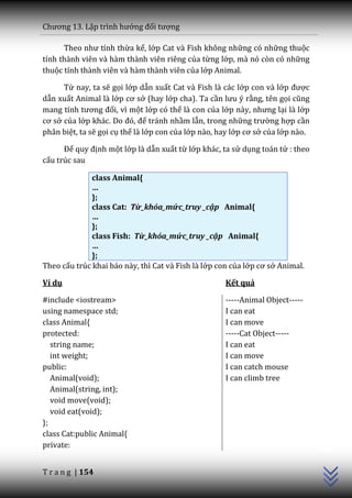 Chương 13. Lập trình hướng đối tượng

      Theo như tính thừa kế, lớp Cat và Fish không những có những thuộc
tính thành viên và hàm thành viên riêng của từng lớp, mà nó còn có những
thuộc tính thành viên và hàm thành viên của lớp Animal.

      Từ nay, ta sẽ gọi lớp dẫn xuất Cat và Fish là các lớp con và lớp được
dẫn xuất Animal là lớp cơ sở (hay lớp cha). Ta cần lưu ý rằng, tên gọi cũng
mang tính tương đối, vì một lớp có thể là con của lớp n{y, nhưng lại là lớp
cơ sở của lớp kh|c. Do đó, để tránh nhầm lẫn, trong những trường hợp cần
phân biệt, ta sẽ gọi cụ thể là lớp con của lớp nào, hay lớp cơ sở của lớp nào.

      Để quy định một lớp là dẫn xuất từ lớp khác, ta sử dụng toán tử : theo
cấu trúc sau

              class Animal{
              …
              };
              class Cat: Từ_khóa_mức_truy _cập Animal{
              …
              };
              class Fish: Từ_khóa_mức_truy _cập Animal{
              …
              };
Theo cấu trúc khai báo này, thì Cat và Fish là lớp con của lớp cơ sở Animal.

Ví dụ                                                Kết quả

#include <iostream>                                  -----Animal Object-----
using namespace std;                                 I can eat
class Animal{                                        I can move
protected:                                           -----Cat Object-----
   string name;                                      I can eat
   int weight;                                       I can move
public:                                              I can catch mouse
   Animal(void);                                     I can climb tree
   Animal(string, int);
   void move(void);
   void eat(void);
};
                                                                                 C++




class Cat:public Animal{
private:


T r a n g | 154
 