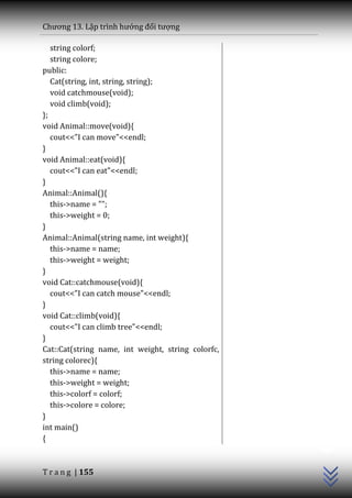 Chương 13. Lập trình hướng đối tượng

   string colorf;
   string colore;
public:
   Cat(string, int, string, string);
   void catchmouse(void);
   void climb(void);
};
void Animal::move(void){
   cout<<"I can move"<<endl;
}
void Animal::eat(void){
   cout<<"I can eat"<<endl;
}
Animal::Animal(){
   this->name = "";
   this->weight = 0;
}
Animal::Animal(string name, int weight){
   this->name = name;
   this->weight = weight;
}
void Cat::catchmouse(void){
   cout<<"I can catch mouse"<<endl;
}
void Cat::climb(void){
   cout<<"I can climb tree"<<endl;
}
Cat::Cat(string name, int weight, string colorfc,
string colorec){
   this->name = name;
   this->weight = weight;
   this->colorf = colorf;
   this->colore = colore;
}
                                                    C++




int main()
{



T r a n g | 155
 