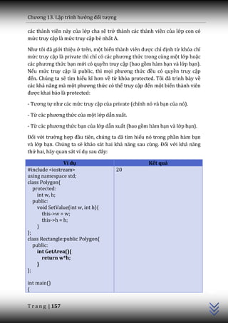Chương 13. Lập trình hướng đối tượng

các thành viên này của lớp cha sẽ trở thành các thành viên của lớp con có
mức truy cập là mức truy cập bé nhất A.

Như tôi đ~ giới thiệu ở trên, một biến th{nh viên được chỉ định từ khóa chỉ
mức truy cập là private thì chỉ có c|c phương thức trong cùng một lớp hoặc
c|c phương thức bạn mới có quyền truy cập (bao gồm hàm bạn và lớp bạn).
Nếu mức truy cập là public, thì mọi phương thức đều có quyền truy cập
đến. Chúng ta sẽ tìm hiểu kĩ hơn về từ khóa protected. Tôi đ~ trình b{y về
các khả năng m{ một phương thức có thể truy cập đến một biến thành viên
được khai báo là protected:

- Tương tự như c|c mức truy cập của private (chính nó và bạn của nó).

- Từ c|c phương thức của một lớp dẫn xuất.

- Từ c|c phương thức bạn của lớp dẫn xuất (bao gồm hàm bạn và lớp bạn).

Đối với trường hợp đầu tiên, chúng ta đ~ tìm hiểu nó trong phần hàm bạn
và lớp bạn. Chúng ta sẽ khảo sát hai khả năng sau cùng. Đối với khả năng
thứ hai, hãy quan sát ví dụ sau đ}y:

                 Ví dụ                              Kết quả
#include <iostream>                   20
using namespace std;
class Polygon{
   protected:
     int w, h;
   public:
     void SetValue(int w, int h){
       this->w = w;
       this->h = h;
     }
};
class Rectangle:public Polygon{
   public:
     int GetArea(){
       return w*h;
     }
};
                                                                              C++




int main()
{


T r a n g | 157
 