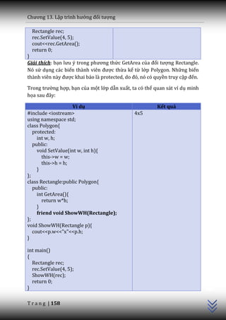 Chương 13. Lập trình hướng đối tượng

  Rectangle rec;
  rec.SetValue(4, 5);
  cout<<rec.GetArea();
  return 0;
}
Giải thích: bạn lưu ý trong phương thức GetArea của đối tượng Rectangle.
Nó sử dụng các biến th{nh viên được thừa kế từ lớp Polygon. Những biến
th{nh viên n{y được khai b|o l{ protected, do đó, nó có quyền truy cập đến.

Trong trường hợp, bạn của một lớp dẫn xuất, ta có thể quan sát ví dụ minh
họa sau đ}y:

                    Ví dụ                               Kết quả
#include <iostream>                           4x5
using namespace std;
class Polygon{
   protected:
     int w, h;
   public:
     void SetValue(int w, int h){
       this->w = w;
       this->h = h;
     }
};
class Rectangle:public Polygon{
   public:
     int GetArea(){
       return w*h;
     }
     friend void ShowWH(Rectangle);
};
void ShowWH(Rectangle p){
   cout<<p.w<<"x"<<p.h;
}

int main()
{
  Rectangle rec;
  rec.SetValue(4, 5);
                                                                              C++




  ShowWH(rec);
  return 0;
}

T r a n g | 158
 