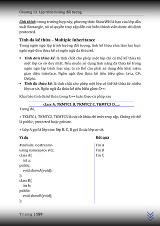 Chương 13. Lập trình hướng đối tượng

Giải thích: trong trường hợp n{y, phương thức ShowWH là bạn của lớp dẫn
xuất Rectangle, nó có quyền truy cập đến các biến th{nh viên được chỉ định
protected.

Tính đa kế thừa – Multiple Inheritance
Trong ngôn ngữ lập trình hướng đối tượng, tính kế thừa chia làm hai loại:
ngôn ngữ đơn thừa kế và ngôn ngữ đa thừa kế.

 Tính đơn thừa kế: là tính chất cho phép một lớp chỉ có thể kế thừa từ
  một lớp cơ sở duy nhất. Nếu muốn sử dụng tính năng đa thừa kế trong
  ngôn ngữ lập trình loại này, ta có thể cần phải sử dụng đến khái niệm
  giao diện interface. Ngôn ngữ đơn thừa kế tiêu biểu gồm: Java, C#,
  Delphi.
 Tính đa thừa kế: là tính chất cho phép một lớp có thể kế thừa từ nhiều
  lớp cơ sở. Ngôn ngữ đa thừa kế tiêu biểu gồm: C++.

Khai b|o tính đa kế thừa trong C++ tuân theo cú pháp sau

                  class A: TKMTC1 B, TKMTC2 C, TKMTC3 D,…;
Trong đó,

+ TKMTC1, TKMTC2, TKMTC3 là các từ khóa chỉ mức truy cập. Chúng có thể
là public, protected hoặc private.

+ Lớp A gọi là lớp con; lớp B, C, D gọi là các lớp cơ sở.

Ví dụ                                              Kết quả

#include <iostream>                                I’m A
using namespace std;                               I’m B
class A{                                           I’m C
   int a;
public:
   void showA(void);
};
class B{
   int b;
public:
                                                                             C++




   void showB(void);
};


T r a n g | 159
 