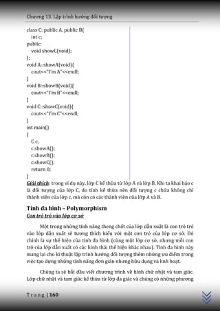 Chương 13. Lập trình hướng đối tượng

class C: public A, public B{
   int c;
public:
   void showC(void);
};
void A::showA(void){
   cout<<"I'm A"<<endl;
}
void B::showB(void){
   cout<<"I'm B"<<endl;
}
void C::showC(void){
   cout<<"I'm C"<<endl;
}
int main()
{
   C c;
   c.showA();
   c.showB();
   c.showC();
   return 0;
}
Giải thích: trong ví dụ này, lớp C kế thừa từ lớp A và lớp B. Khi ta khai báo c
l{ đối tượng của lớp C, do tính kế thừa nên đối tượng c chứa không chỉ
thành viên của lớp c, mà còn có các thành viên của lớp A và B.

Tính đa hình – Polymorphism
Con trỏ trỏ vào lớp cơ sở

       Một trong những tính năng theng chốt của lớp dẫn xuất là con trỏ trỏ
vào lớp dẫn xuất sẽ tương thích kiểu với một con trỏ của lớp cơ sở. Đó
chính là sự thể hiện của tính đa hình (cùng một lớp cơ sở, nhưng mỗi con
trỏ của lớp dẫn xuất có các hình thái thể hiện khác nhau). Tính đa hình n{y
mang lại cho kĩ thuật lập trình hướng đối tượng thêm những ưu điểm trong
việc tạo dựng những tính năng đơn giản nhưng hữu dụng và linh hoạt.
                                                                                  C++




     Chúng ta sẽ bắt đầu viết chương trình về hình chữ nhật và tam giác.
Lớp chữ nhật và tam giác kế thừa từ lớp đa gi|c v{ chúng có những phương


T r a n g | 160
 