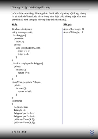 Chương 13. Lập trình hướng đối tượng

thức th{nh viên riêng. Phương thức thành viên này cùng nội dung, nhưng
lại có cách thể hiện khác nhau (cùng tính diện tích, nhưng diện tích hình
chữ nhật và hình tam giác có công thức tính khác nhau).

Ví dụ                                             Kết quả

#include <iostream>                               Area of Rectangle: 20
using namespace std;                              Area of Triangle: 10
class Polygon{
   protected:
     int w, h;
   public:
     void setValue(int w, int h){
       this->w = w;
       this->h = h;
     }
};
class Rectangle:public Polygon{
   public:
     int area(){
       return w*h;
     }
};
class Triangle:public Polygon{
   public:
     int area(){
       return w*h/2;
     }
};
int main()
{
   Rectangle rec;
   Triangle tri;
   Polygon *pol1 = &rec;
   Polygon *pol2 = &tri;
                                                                            C++




   pol1->setValue(4, 5);
   pol2->setValue(4, 5);


T r a n g | 161
 