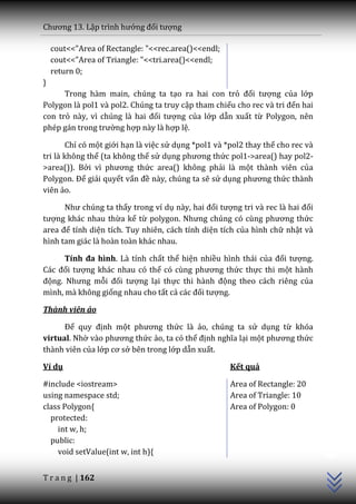 Chương 13. Lập trình hướng đối tượng

    cout<<"Area of Rectangle: "<<rec.area()<<endl;
    cout<<"Area of Triangle: "<<tri.area()<<endl;
    return 0;
}
      Trong hàm main, chúng ta tạo ra hai con trỏ đối tượng của lớp
Polygon là pol1 và pol2. Chúng ta truy cập tham chiếu cho rec v{ tri đến hai
con trỏ n{y, vì chúng l{ hai đối tượng của lớp dẫn xuất từ Polygon, nên
phép g|n trong trường hợp này là hợp lệ.

       Chỉ có một giới hạn là việc sử dụng *pol1 và *pol2 thay thế cho rec và
tri là không thể (ta không thể sử dụng phương thức pol1->area() hay pol2-
>area()). Bởi vì phương thức area() không phải là một thành viên của
Polygon. Để giải quyết vấn đề này, chúng ta sẽ sử dụng phương thức thành
viên ảo.

      Như chúng ta thấy trong ví dụ n{y, hai đối tượng tri v{ rec l{ hai đối
tượng khác nhau thừa kế từ polygon. Nhưng chúng có cùng phương thức
area để tính diện tích. Tuy nhiên, cách tính diện tích của hình chữ nhật và
hình tam giác là hoàn toàn khác nhau.

      Tính đa hình. Là tính chất thể hiện nhiều hình thái của đối tượng.
C|c đối tượng khác nhau có thể có cùng phương thức thực thi một hành
động. Nhưng mỗi đối tượng lại thực thi h{nh động theo cách riêng của
mình, mà không giống nhau cho tất cả c|c đối tượng.

Thành viên ảo

      Để quy định một phương thức là ảo, chúng ta sử dụng từ khóa
virtual. Nhờ v{o phương thức ảo, ta có thể định nghĩa lại một phương thức
thành viên của lớp cơ sở bên trong lớp dẫn xuất.

Ví dụ                                                Kết quả

#include <iostream>                                  Area of Rectangle: 20
using namespace std;                                 Area of Triangle: 10
class Polygon{                                       Area of Polygon: 0
  protected:
    int w, h;
                                                                                C++




  public:
    void setValue(int w, int h){


T r a n g | 162
 