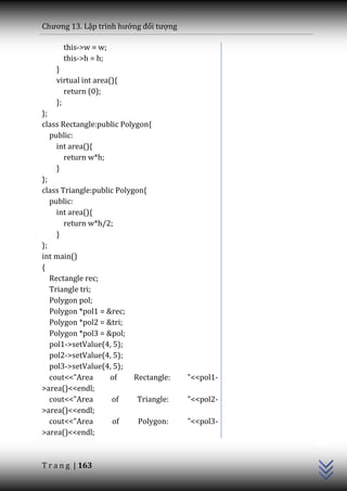 Chương 13. Lập trình hướng đối tượng

      this->w = w;
      this->h = h;
    }
    virtual int area(){
       return (0);
    };
};
class Rectangle:public Polygon{
   public:
     int area(){
       return w*h;
     }
};
class Triangle:public Polygon{
   public:
     int area(){
       return w*h/2;
     }
};
int main()
{
   Rectangle rec;
   Triangle tri;
   Polygon pol;
   Polygon *pol1 = &rec;
   Polygon *pol2 = &tri;
   Polygon *pol3 = &pol;
   pol1->setValue(4, 5);
   pol2->setValue(4, 5);
   pol3->setValue(4, 5);
   cout<<"Area      of     Rectangle:   "<<pol1-
>area()<<endl;
   cout<<"Area       of     Triangle:   "<<pol2-
>area()<<endl;
                                                   C++




   cout<<"Area       of     Polygon:    "<<pol3-
>area()<<endl;



T r a n g | 163
 