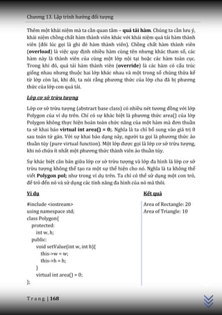 Chương 13. Lập trình hướng đối tượng

Thêm một khái niệm mà ta cần quan tâm – quá tải hàm. Chúng ta cần lưu ý,
khái niệm chồng chất hàm thành viên khác với khái niệm quá tải hàm thành
viên (đôi lúc gọi l{ ghi đè hàm thành viên). Chồng chất hàm thành viên
(overload) là việc quy định nhiều h{m cùng tên nhưng kh|c tham số, các
hàm này là thành viên của cùng một lớp nội tại hoặc các hàm toàn cục.
Trong khi đó, qu| tải hàm thành viên (override) là các hàm có cấu trúc
giống nhau nhưng thuộc hai lớp khác nhau và một trong số chúng thừa kế
từ lớp còn lại, khi đó, ta nói rằng phương thức của lớp cha đ~ bị phương
thức của lớp con quá tải.

Lớp cơ sở trừu tượng

Lớp cơ sở trừu tượng (abstract base class) có nhiều nét tương đồng với lớp
Polygon của ví dụ trên. Chỉ có sự khác biệt l{ phương thức area() của lớp
Polygon không thực hiện hoàn toàn chức năng của một h{m m{ đơn thuần
ta sẽ khai báo virtual int area() = 0;. Nghĩa l{ ta chỉ bổ sung vào giá trị 0
sau toán tử gán. Với sự khai báo dạng n{y, người ta gọi l{ phương thức ảo
thuần túy (pure virtual function). Một lớp được gọi là lớp cơ sở trừu tượng,
khi nó chứa ít nhất một phương thức thành viên ảo thuần túy.

Sự khác biệt căn bản giữa lớp cơ sở trừu tượng và lớp đa hình l{ lớp cơ sở
trừu tượng không thể tạo ra một sự thể hiện cho nó. Nghĩa l{ ta không thể
viết Polygon pol; như trong ví dụ trên. Ta chỉ có thể sử dụng một con trỏ,
để trỏ đến nó và sử dụng c|c tính năng đa hình của nó mà thôi.

Ví dụ                                                Kết quả

#include <iostream>                                  Area of Rectangle: 20
using namespace std;                                 Area of Triangle: 10
class Polygon{
   protected:
     int w, h;
   public:
     void setValue(int w, int h){
       this->w = w;
       this->h = h;
     }
                                                                                C++




     virtual int area() = 0;
};


T r a n g | 168
 