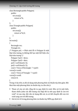 Chương 13. Lập trình hướng đối tượng

class Rectangle:public Polygon{
   public:
     int area(){
       return w*h;
     }
};
class Triangle:public Polygon{
   public:
     int area(){
       return w*h/2;
     }
};
int main()
{
   Rectangle rec;
   Triangle tri;
/* Polygon pol; Phát sinh lỗi vì Polygon là một
lớp trừu tượng, ta không thể tạo một thể hiện cho
lớp trừu tượng */
   Polygon *pol1 = &rec;
   Polygon *pol2 = &tri;
   pol1->setValue(4, 5);
   pol2->setValue(4, 5);
   cout<<"Area of Rectangle: "<<pol1-
>area()<<endl;
   cout<<"Area of Triangle: "<<pol2-
>area()<<endl;
   return 0;
}
Trong ví dụ trên, ta đ~ sử dụng một phương thức ảo thuần túy đơn giản. Khi
khai báo một phương thức ảo thuần túy, ta cần chú ý:

 Tham số của nó nếu rỗng thì ta quy định là void. Nếu nó là một kiểu
  tham chiếu (như c|c đối tượng của lớp) thì ta nên quy định là con trỏ
  void* và sau này, khi cần sử dụng đến nó, ta có thể chuyển đổi con trỏ
                                                                             C++




  void sang con trỏ đối tượng.
 Giá trị trả về trong phương thức ảo thuần túy NÊN quy định là 0.


T r a n g | 169
 