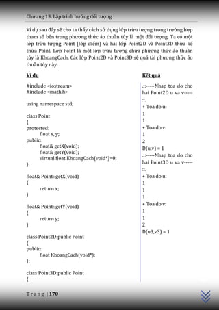 Chương 13. Lập trình hướng đối tượng

Ví dụ sau đ}y sẽ cho ta thấy cách sử dụng lớp trừu tượng trong trường hợp
tham số bên trong phương thức ảo thuần túy là một đối tượng. Ta có một
lớp trừu tượng Point (lớp điểm) và hai lớp Point2D và Point3D thừa kế
thừa Point. Lớp Point là một lớp trừu tượng chứa phương thức ảo thuần
túy là KhoangCach. Các lớp Point2D và Point3D sẽ quá tải phương thức ảo
thuần túy này.

Ví dụ                                             Kết quả

#include <iostream>                               .::-----Nhap toa do cho
#include <math.h>                                 hai Point2D u va v-----
                                                  ::.
using namespace std;
                                                  + Toa do u:
class Point                                       1
{                                                 1
protected:                                        + Toa do v:
       float x, y;                                1
public:                                           2
       float& getX(void);                         D(u,v) = 1
       float& getY(void);
                                                  .::-----Nhap toa do cho
       virtual float KhoangCach(void*)=0;
};                                                hai Point3D u va v-----
                                                  ::.
float& Point::getX(void)                          + Toa do u:
{                                                 1
      return x;                                   1
}                                                 1
                                                  + Toa do v:
float& Point::getY(void)
{                                                 1
      return y;                                   1
}                                                 2
                                                  D(u3,v3) = 1
class Point2D:public Point
{
public:
       float KhoangCach(void*);
};
                                                                            C++




class Point3D:public Point
{

T r a n g | 170
 