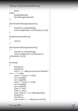 Chương 13. Lập trình hướng đối tượng

      float z;
public:
      float& getZ(void);
      float KhoangCach(void*);
};

float Point2D::KhoangCach(void* p)
{
       Point2D* q = (Point2D*)(p);
       return sqrt(pow(q->x-x,2)+pow(q->y-y,2));
}

float& Point3D::getZ(void)
{
      return z;
}

float Point3D::KhoangCach(void* p)
{
       Point3D* q = (Point3D*)(p);
       return sqrt(pow(q->x-x,2)+pow(q->y-
y,2)+pow(q->z-z,2));
}

int main()
{
       Point2D v2;
       Point2D u2;
       cout<<".::-----Nhap toa do cho hai Point2D u
va v-----::."<<endl;
       cout<<"+ Toa do u:"<<endl;
       cin>>v2.getX();
       cin>>v2.getY();
       cout<<"+ Toa do v:"<<endl;
       cin>>u2.getX();
       cin>>u2.getY();
       Point* u = &v2;
       Point* v = &u2;
       cout<<"D(u,v) = "<<u->KhoangCach(v);
                                                      C++




       Point3D v3;
       Point3D u3;
       cout<<endl<<".::-----Nhap toa do cho hai


T r a n g | 171
 