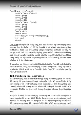 Chương 13. Lập trình hướng đối tượng

Point3D u va v-----::."<<endl;
      cout<<"+ Toa do u:"<<endl;
      cin>>v3.getX();
      cin>>v3.getY();
      cin>>v3.getZ();
      cout<<"+ Toa do v:"<<endl;
      cin>>u3.getX();
      cin>>u3.getY();
      cin>>u3.getZ();
      Point* p = &v3;
      Point* q = &u3;
      cout<<"D(u3,v3) = "<<p->KhoangCach(q);
      cout<<endl;
      return 0;
}
Giải thích: chúng ta cần chú ý rằng, nếu khai báo một lớp trừu tượng (chứa
phương thức ảo thuần túy) thì lớp thừa kế từ nó nên có một phương thức
có khai báo hoàn toàn trùng khớp với phương thức ảo thuần túy này (về
tên gọi, danh sách tham số; chỉ trừ phép gán = 0 và từ khóa virtual sẽ không
xuất hiện trong phương thức quá tải của lớp con). Nếu ta khai báo không
trùng khớp, thì lớp con sẽ có phương thức ảo thuần túy này, và hiển nhiên
nó cũng sẽ là lớp trìu tượng.

Trong ví dụ này, khoảng cách có thể là giữa hai điểm Point2D hoặc hai điểm
Point3D. Do đó, trong lớp trừu tượng, ta sẽ sử dụng void*. Trong lớp con, ta
sẽ chuyển đổi từ void* sang Point2D* hoặc Point3D* tùy thuộc vào lớp
Point2D hay Point3D.

Tính trừu tượng hóa - Abstraction
Tính trừu tượng hóa là tính chất chỉ tập trung vào những phần cốt lõi của
đối tượng, bỏ qua những tiểu tiết không cần thiết. Nó còn thể hiện ở lớp
trừu tượng cơ sở: lớp trừu tượng cơ sở chứa c|c đặc tính chung, tổng quát
cho một nhóm đối tượng. Khi đó, nhóm đối tượng sẽ thừa kế từ lớp trừu
tượng n{y để nhận các thuộc tính chung, đồng thời bổ sung thêm tính năng
mới.

Khi phân tích một nhóm đối tượng, ta thường tìm ra c|c điểm chung v{ đặc
trưng cho c|c đối tượng, rồi từ đó x}y dựng nên một lớp trừu tượng cơ sở
                                                                               C++




để chứa c|c phương thức t|c động đến c|c c|c đặc trưng chung đó. Mỗi một
đối tượng trong nhóm đối tượng trên khi thừa kế từ lớp trừu tượng cơ sở


T r a n g | 172
 
