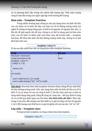 Chương 13. Lập trình hướng đối tượng

sẽ có phương thức đặc trưng cho nhóm đối tượng này. Tính trừu tượng
cũng l{ một đặc trưng của ngôn ngữ lập trình hướng đối tượng.

Hàm mẫu – Template Function
       Trong nhiều trường hợp chúng ta cần xây dựng hàm mà kiểu dữ liệu
của các tham số và kiểu dữ liệu của hàm trả về l{ không tường minh (có
nghĩa l{ chúng có dạng tổng quát, có thể là số nguyên, số nguyên d{i, x}u…).
Khi đó, để giải quyết vấn đề này, chúng ta có thể sử dụng quá tải h{m như
trên, con trỏ hàm và thêm một cách thức nữa, đó l{ h{m mẫu – template
function. Để khai báo kiểu dữ liệu không tường minh này, chúng ta có thể
khai b|o như sau:

                            template <class T>
Ví dụ sau đ}y minh họa việc sử dụng hàm mẫu template function.

Ví dụ                                                 Kết quả
#include <iostream>                                   3
using namespace std;                                  abcd
template <class T>
T add(T a, T b)
{
  return a+b;
}
int main()
{
  cout<<add<int>(1, 2)<<endl;
  cout<<add<string>(“ab”, “cd”)<<endl;
}
Giải thích: khai báo hàm mẫu template function được dùng để tạo một kiểu
dữ liệu không tường minh. Việc xây dựng hàm add với kiểu dữ liệu trả về là
kiểu T và các tham số của nó cũng l{ kiểu T. Do đó, h{m add n{y có thể sử
dụng dưới dạng tổng qu|t, dùng để cộng số, cộng x}u… Để quy định là cộng
số, ta có thể quy định ngay sau tên hàm: tên_hàm<kiểu_dữ_liệu>. Như vậy,
trong ví dụ trên, đối tượng cout thứ nhất in ra giá trị tổng của hai số nguyên
1 v{ 2. Đối tượng cout thứ hai in ra giá trị ghép nối của hai x}u “ab” v{ “cd”.

Lớp mẫu – Template class
      Tương tự hàm template, ta cũng có khai b|o lớp template.
                                                                                  C++




                  template <class T>


T r a n g | 173
 