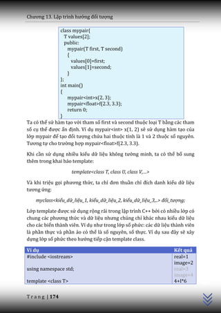 Chương 13. Lập trình hướng đối tượng

               class mypair{
                  T values[2];
                  public:
                   mypair(T first, T second)
                   {
                     values[0]=first;
                     values[1]=second;
                   }
               };
               int main()
               {
                   mypair<int>x(2, 3);
                   mypair<float>f(2.3, 3.3);
                   return 0;
               }
Ta có thể sử hàm tạo với tham số first và second thuộc loại T bằng các tham
số cụ thể được ấn định. Ví dụ mypair<int> x(1, 2) sẽ sử dụng hàm tạo của
lớp mypair để tạo đối tượng chứa hai thuộc tính là 1 và 2 thuộc số nguyên.
Tương tự cho trường hợp mypair<float>f(2.3, 3.3).

Khi cần sử dụng nhiều kiểu dữ liệu không tường minh, ta có thể bổ sung
thêm trong khai báo template:

                     template<class T, class U, class V,…>

Và khi triệu gọi phương thức, ta chỉ đơn thuần chỉ đích danh kiểu dữ liệu
tương ứng:

    myclass<kiểu_dữ_liệu_1, kiểu_dữ_liệu_2, kiểu_dữ_liệu_3,..> đối_tượng;

Lớp template được sử dụng rộng rãi trong lập trình C++ bởi có nhiều lớp có
chung c|c phương thức và dữ liệu nhưng chúng chỉ khác nhau kiểu dữ liệu
cho các biến thành viên. Ví dụ như trong lớp số phức: các dữ liệu thành viên
là phần thực và phần ảo có thể là số nguyên, số thực. Ví dụ sau đ}y sẽ xây
dựng lớp số phức theo hướng tiếp cận template class.

Ví dụ                                                              Kết quả
#include <iostream>                                                real=1
                                                                   image=2
                                                                               C++




using namespace std;                                               real=3
                                                                   image=4
template <class T>                                                 4+I*6


T r a n g | 174
 