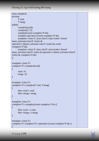 Chương 13. Lập trình hướng đối tượng

class complex{
private:
       T real;
       T imag;
public:
       complex(void);
       complex(T, T);
       complex(const complex<T>&);
       complex operator+(const complex<T>&);
       template <class T, class charT, class traits> friend
basic_ostream<charT, traits>&
operator<<(basic_ostream<charT, traits>&, const
complex<T>&);
       template <class T, class charT, class traits> friend
basic_istream<charT, traits>& operator>>(basic_istream<charT,
traits>&, complex<T>&);
};

template <class T>
complex<T>::complex(void)
{
     real = 0;
     imag = 0;
}

template <class T>
complex<T>::complex(T real, T imag)
{
     this->real = real;
     this->imag = imag;
}

template <class T>
complex<T>::complex(const complex<T>& c)
{
     this->real = c.real;
     this->imag = c.imag;
}
                                                                C++




template <class T>
complex<T> complex<T>::operator+(const complex<T>& c)
{


T r a n g | 175
 