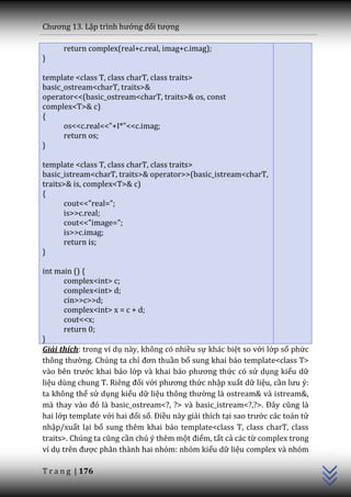 Chương 13. Lập trình hướng đối tượng

      return complex(real+c.real, imag+c.imag);
}

template <class T, class charT, class traits>
basic_ostream<charT, traits>&
operator<<(basic_ostream<charT, traits>& os, const
complex<T>& c)
{
      os<<c.real<<"+I*"<<c.imag;
      return os;
}

template <class T, class charT, class traits>
basic_istream<charT, traits>& operator>>(basic_istream<charT,
traits>& is, complex<T>& c)
{
       cout<<"real=";
       is>>c.real;
       cout<<"image=";
       is>>c.imag;
       return is;
}

int main () {
       complex<int> c;
       complex<int> d;
       cin>>c>>d;
       complex<int> x = c + d;
       cout<<x;
       return 0;
}
Giải thích: trong ví dụ này, không có nhiều sự khác biệt so với lớp số phức
thông thường. Chúng ta chỉ đơn thuần bổ sung khai báo template<class T>
v{o bên trước khai báo lớp v{ khai b|o phương thức có sử dụng kiểu dữ
liệu dùng chung T. Riêng đối với phương thức nhập xuất dữ liệu, cần lưu ý:
ta không thể sử dụng kiểu dữ liệu thông thường là ostream& và istream&,
m{ thay v{o đó l{ basic_ostream<?, ?> v{ basic_istream<?,?>. Đ}y cũng l{
hai lớp template với hai đối số. Điều này giải thích tại sao trước các toán tử
                                                                                 C++




nhập/xuất lại bổ sung thêm khai báo template<class T, class charT, class
traits>. Chúng ta cũng cần chú ý thêm một điểm, tất cả các từ complex trong
ví dụ trên được phân thành hai nhóm: nhóm kiểu dữ liệu complex và nhóm

T r a n g | 176
 