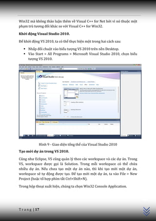Win32 mà không thảo luận thêm về Visual C++ for Net bởi vì nó thuộc một
phạm trù tương đối khác so với Visual C++ for Win32.

Khởi động Visual Studio 2010.

Để khởi động VS 2010, ta có thể thực hiện một trong hai cách sau:

    Nhấp đối chuột vào biểu tượng VS 2010 trên nền Desktop.
    Vào Start > All Programs > Microsoft Visual Studio 2010, chọn biểu
     tượng VS 2010.




             Hình 9 - Giao diện tổng thể của Visual Studio 2010
Tạo mới dự án trong VS 2010.

Cũng như Eclipse, VS cũng quản lý theo các workspace và các dự án. Trong
VS, workspace được gọi là Solution. Trong mỗi workspace có thể chứa
nhiều dự án. Nếu chưa tạo một dự án nào, thì khi tạo mới một dự án,
workspace sẽ tự động được tạo. Để tạo mới một dự án, ta vào File > New
Project (hoặc tổ hợp phím tắt Ctrl+Shift+N).

Trong hộp thoại xuất hiện, chúng ta chọn Win32 Console Application.
                                                                           C++




T r a n g | 17
 