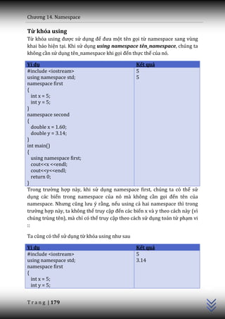 Chương 14. Namespace

Từ khóa using
Từ khóa using được sử dụng để đưa một tên gọi từ namespace sang vùng
khai báo hiện tại. Khi sử dụng using namespace tên_namespace, chúng ta
không cần sử dụng tên_namespace khi gọi đến thực thể của nó.

Ví dụ                                           Kết quả
#include <iostream>                             5
using namespace std;                            5
namespace first
{
   int x = 5;
   int y = 5;
}
namespace second
{
   double x = 1.60;
   double y = 3.14;
}
int main()
{
   using namespace first;
   cout<<x <<endl;
   cout<<y<<endl;
   return 0;
}
Trong trường hợp này, khi sử dụng namespace first, chúng ta có thể sử
dụng các biến trong namespace của nó mà không cần gọi đến tên của
namespace. Nhưng cũng lưu ý rằng, nếu using cả hai namespace thì trong
trường hợp này, ta không thể truy cập đến các biến x và y theo cách này (vì
chúng trùng tên), mà chỉ có thể truy cập theo cách sử dụng toán tử phạm vi
::

Ta cũng có thể sử dụng từ khóa using như sau

Ví dụ                                          Kết quả
#include <iostream>                            5
using namespace std;                           3.14
namespace first
                                                                              C++




{
  int x = 5;
  int y = 5;


T r a n g | 179
 