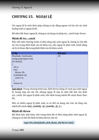 Chương 15. Ngoại lệ



CHƯƠNG 15. NGOẠI LỆ

Các ngoại lệ là cách thức giúp chúng ta t|c động ngược trở lại với các tình
huống sinh ra ngoại lệ đó.

Để nắm bắt được ngoại lệ, chúng ta sử dụng cú ph|p try…catch hoặc throw.

Mệnh đề try…catch
Nếu viết một chương trình có khả năng nảy sinh ngoại lệ, chúng ta cần đặt
nó vào trong khối lệnh của từ khóa try, nếu ngoại lệ ph|t sinh, h{nh động
xử lý sẽ được đặt trong khối lệnh của từ khóa catch.

Ví dụ                                         Kết quả
#include <iostream>                           20
using namespace std;
int main()
{
  int a;
  try{
    throw 20;
  }catch(int e){
    cout<<e;
  }
  return 0;
}
Giải thích: Trong chương trình n{y, lệnh throw đang cố vượt qua một ngoại
lệ tương ứng với mã 20, nhưng ngoại lệ này bị nắm bắt bởi câu lệnh
try…catch. Do ngoại lệ phát sinh, nên lệnh trong mệnh đề catch được thực
thi.

Nếu có nhiều ngoại lệ phát sinh, ta có thể sử dụng cấu trúc đa tầng của
mệnh đề catch: try{…}catch(…){…}catch(…){…}…

Mệnh đề throw
Khi khai báo một hàm, nếu trong h{m đó có khả năng ph|t sinh ngoại lệ,
chúng ta có thể chỉ định từ khóa throw cho nó

              type tên_hàm(danh_sách_tham_số) throw (int)


Trang | 182
 