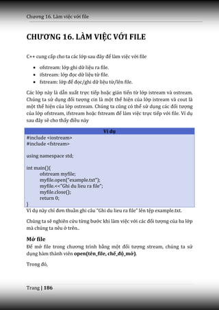 Chương 16. L{m việc với file



CHƯƠNG 16. LÀM VIỆC VỚI FILE

C++ cung cấp cho ta các lớp sau đ}y để làm việc với file

    ofstream: lớp ghi dữ liệu ra file.
    ifstream: lớp đọc dữ liệu từ file.
    fstream: lớp để đọc/ghi dữ liệu từ/lên file.

Các lớp này là dẫn xuất trực tiếp hoặc gián tiến từ lớp istream và ostream.
Chúng ta sử dụng đối tượng cin là một thể hiện của lớp istream và cout là
một thể hiện của lớp ostream. Chúng ta cũng có thể sử dụng c|c đối tượng
của lớp ofstream, ifstream hoặc fstream để làm việc trực tiếp với file. Ví dụ
sau đ}y sẽ cho thấy điều này

                                    Ví dụ
#include <iostream>
#include <fstream>

using namespace std;

int main(){
      ofstream myfile;
      myfile.open(“example.txt”);
      myfile.<<”Ghi du lieu ra file”;
      myfile.close();
      return 0;
}
Ví dụ này chỉ đơn thuần ghi c}u “Ghi du lieu ra file” lên tệp example.txt.

Chúng ta sẽ nghiên cứu từng bước khi làm việc với c|c đối tượng của ba lớp
mà chúng ta nêu ở trên..

Mở file
Để mở file trong chương trình bằng một đối tượng stream, chúng ta sử
dụng hàm thành viên open(tên_file, chế_độ_mở).

Trong đó,



Trang | 186
 
