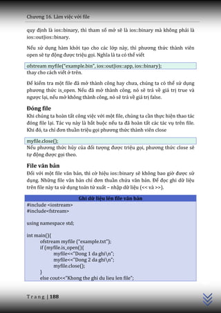 Chương 16. L{m việc với file

quy định là ios::binary, thì tham số mở sẽ là ios::binary mà không phải là
ios::out|ios::binary.

Nếu sử dụng hàm khởi tạo cho các lớp n{y, thì phương thức thành viên
open sẽ tự động được triệu gọi. Nghĩa l{ ta có thể viết

ofstream myfile(“example.bin”, ios::out|ios::app, ios::binary);
thay cho cách viết ở trên.

Để kiểm tra một file đ~ mở th{nh công hay chưa, chúng ta có thể sử dụng
phương thức is_open. Nếu đ~ mở thành công, nó sẽ trả về giá trị true và
ngược lại, nếu mở không thành công, nó sẽ trả về giá trị false.

Đóng file
Khi chúng ta hoàn tất công việc với một file, chúng ta cần thực hiện thao tác
đóng file lại. Tác vụ này là bắt buộc nếu ta đ~ ho{n tất các tác vụ trên file.
Khi đó, ta chỉ đơn thuần triệu gọi phương thức thành viên close

myfile.close();
Nếu phương thức hủy của đối tượng được triệu gọi, phương thức close sẽ
tự động được gọi theo.

File văn bản
Đối với một file văn bản, thì cờ hiệu ios::binary sẽ không bao giờ được sử
dụng. Những file văn bản chỉ đơn thuần chứa văn bản. Để đọc ghi dữ liệu
trên file này ta sử dụng toán tử xuất – nhập dữ liệu (<< và >>).

                        Ghi dữ liệu lên file văn bản
#include <iostream>
#include<fstream>

using namespace std;

int main(){
      ofstream myfile (“example.txt”);
      if (myfile.is_open(){
            myfile<<”Dong 1 da ghin”;
            myfile<<”Dong 2 da ghin”;
            myfile.close();
                                                                                 C++




      }
      else cout<<”Khong the ghi du lieu len file”;


T r a n g | 188
 