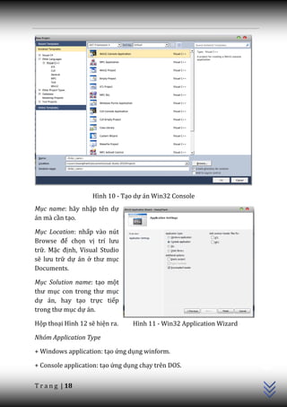 Hình 10 - Tạo dự án Win32 Console
Mục name: hãy nhập tên dự
án mà cần tạo.

Mục Location: nhấp vào nút
Browse để chọn vị trí lưu
trữ. Mặc định, Visual Studio
sẽ lưu trữ dự án ở thư mục
Documents.

Mục Solution name: tạo một
thư mục con trong thư mục
dự án, hay tạo trực tiếp
trong thư mục dự án.

Hộp thoại Hình 12 sẽ hiện ra.    Hình 11 - Win32 Application Wizard

Nhóm Application Type
                                                                      C++




+ Windows application: tạo ứng dụng winform.

+ Console application: tạo ứng dụng chạy trên DOS.


T r a n g | 18
 