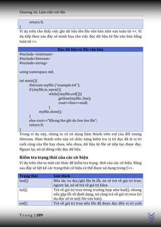 Chương 16. L{m việc với file

         return 0;
}
Ví dụ trên cho thấy việc ghi dữ liệu lên file văn bản nhờ vào toán tử <<. Ví
dụ tiếp theo sau đ}y sẽ minh họa cho việc đọc dữ liệu từ file văn bản bằng
toán tử >>.

                        Đọc dữ liệu từ file văn bản
#include <iostream>
#include<fstream>
#include<string>

using namespace std;

int main(){
       ifstream myfile (“example.txt”);
       if (myfile.is_open(){
                     while(!myfile.eof()){
                           getline(myfile, line);
                           cout<<line<<endl;
                     }
              myfile.close();
       }
       else cout<<”Khong the ghi du lieu len file”;
       return 0;
}
Trong ví dụ này, chúng ta có sử dụng hàm thành viên eof của đối tượng
ifstream. Hàm thành viên này có chức năng kiểm tra vị trí đọc đ~ là vị trí
cuối cùng của file hay chưa, nếu chưa, dữ liệu từ file sẽ tiếp tục được đọc.
Ngược lại, nó sẽ dừng việc đọc dữ liệu.

Kiểm tra trạng thái của các cờ hiệu
Ví dụ trên cho ta một các thức để kiểm tra trạng thái của các cờ hiệu. Bảng
sau đ}y sẽ liệt kê các trạng thái cờ hiệu có thể được sử dụng trong C++.

Trạng thái            Giải thích
bad()                 Nếu tác vụ đọc/ghi file bị lỗi, nó sẽ trả về giá trị true;
                      ngược lại, nó sẽ trả về giá trị false.
fail()                Trả về giá trị true trong trường hợp như bad(), nhưng
                                                                                   C++




                      nếu gặp lỗi về định dạng, nó cũng trả về giá trị true (ví
                      dụ đọc số từ một file văn bản).
eof()                 Trả về giá trị true nếu file đ~ được đọc đến vị trí cuối


T r a n g | 189
 