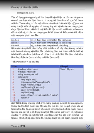 Chương 16. L{m việc với file

      seekp(vị_trí, kiểu);

Việc sử dụng prototype này sẽ l{m thay đổi vị trí hiện tại của con trỏ get và
con trỏ put được x|c định theo vị trí tương đối theo tham số vị_trí và tham
số kiểu. Tham số vị_trí của một thành viên thuộc kiểu dữ liệu off_type, nó
cũng l{ một kiểu số nguyên, nó tương ứng với vị trí của con trỏ get/put
được đặt vào. Tham số kiểu là một kiểu dữ liệu seekdir, nó là một kiểu enum
để x|c định vị_trí của con trỏ get/put kể từ tham số kiểu, nó có thể nhận
một trong các giá trị sau đ}y.

ios::beg                vị_trí được đếm từ vị trí bắt đầu của luồng
ios::cur                vị_trí được đếm từ vị trí hiện tại của luồng
ios::end                vị_trí được đếm từ vị trí cuối của luồng
Điều n{y có nghĩa l{ h{m chồng chất hai tham số n{y cũng tương tự hàm
một tham số, nhưng vị trí bắt đầu tính trong hàm một tham số luôn là từ vị
trí đầu tiên, còn hàm hai tham số có ba vị trí có thể bắt đầu đếm – bắt đầu
(ios::beg), hiện tại (ios::cur) hay cuối file (ios::end).

Ta hãy quan sát ví dụ sau đ}y

Ví dụ                                                     Kết quả
 1.     #include <iostream>                               Size=10 bytes
 2.     #include <fstream>
 3.     using namespace std;
 4.     int main(){
 5.         long begin, end;
 6.         ifstream myfile(“example.txt”);
 7.         begin = myfile.tellg();
 8.         myfile.seekg(0, ios::end);
 9.         end = myfile.tellg();
 10.        myfile.close();
 11.        cout<<”Size=”<<(end-begin)<<” bytes”;
 12.        return 0;
 13. }
Giải thích: trong chương trình trên chúng ta đang mở một file example.txt.
Chúng ta đếm kích thước của file này. Khi mở file, con trỏ get sẽ đặt vào vị
trí đầu file. Khi đó, dòng lệnh 7 sẽ gán giá trị khởi đầu cho biến begin (trong
trường hợp này sẽ là 0). Dòng lệnh 8 sẽ đặt con trỏ get vào vị trí cuối cùng
                                                                                        C++




của file (vị trí 0 kể từ cuối file tính lên). Dòng lệnh 9 sẽ gán vị trí hiện tại – vị
trí cuối file cho biến end. Điều đó có nghĩa l{ gi| trị end-begin chính là kích


T r a n g | 191
 