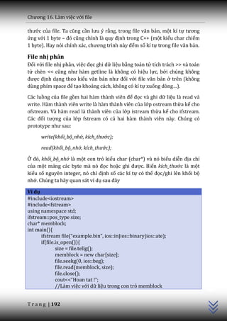 Chương 16. L{m việc với file

thước của file. Ta cũng cần lưu ý rằng, trong file văn bản, một kí tự tương
ứng với 1 byte – đó cũng chính l{ quy định trong C++ (một kiểu char chiếm
1 byte). Hay nói chính x|c, chương trình n{y đếm số kí tự trong file văn bản.

File nhị phân
Đối với file nhị phân, việc đọc ghi dữ liệu bằng toán tử tích trách >> và toán
tử chèn << cũng như h{m getline l{ không có hiệu lực, bởi chúng không
được định dạng theo kiểu văn bản như đối với file văn bản ở trên (không
dùng phím space để tạo khoảng cách, không có kí tự xuống dòng…).

Các luồng của file gồm hai h{m th{nh viên để đọc và ghi dữ liệu là read và
write. Hàm thành viên write là hàm thành viên của lớp ostream thừa kế cho
ofstream. Và hàm read là thành viên của lớp istream thừa kế cho ifstream.
C|c đối tượng của lớp fstream có cả hai hàm thành viên này. Chúng có
prototype như sau:

      write(khối_bộ_nhớ, kích_thước);

      read(khối_bộ_nhớ, kích_thước);

Ở đó, khối_bộ_nhớ là một con trỏ kiểu char (char*) và nó biểu diễn địa chỉ
của một mảng c|c byte m{ nó đọc hoặc ghi được. Biến kích_thước là một
kiểu số nguyên integer, nó chỉ định số các kí tự có thể đọc/ghi lên khối bộ
nhớ. Chúng ta hãy quan sát ví dụ sau đ}y

Ví dụ
#include<iostream>
#include<fstream>
using namespace std;
ifstream::pos_type size;
char* memblock;
int main(){
       ifstream file(“example.bin”, ios::in|ios::binary|ios::ate);
       if(file.is_open()){
               size = file.tellg();
               memblock = new char[size];
               file.seekg(0, ios::beg);
               file.read(memblock, size);
               file.close();
                                                                                 C++




               cout<<”Hoan tat !”;
               //Làm việc với dữ liệu trong con trỏ memblock


T r a n g | 192
 