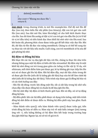 Chương 16. L{m việc với file

             delete[] memblock;
      }
      else cout<<”Khong mo duoc file.”;
      return 0;
}
Giải thích: trong chương trình, ta mở file example.bin. Chế độ mở file để
đọc (ios::in), theo kiểu file nhị phần (ios::binary), đặt con trỏ get vào cuối
file (ios::ate). Sau khi mở file, hàm file.tellg() sẽ cho biết kích thước thực
của file. Sau đó h{m file.seekg sẽ đặt vị trí con trỏ get v{o đầu file (vị trí 0 kể
từ vị trí đầu tiên) và tiến h{nh đọc theo khối bộ nhờ nhờ vào file.read. Sau
khi hoàn tất, phương thức close được triệu gọi để kết thúc việc đọc file. Khi
đó, dữ liệu từ file đ~ đọc vào mảng memblock. Chúng ta có thể bổ sung tác
vụ thao tác với dữ liệu nếu muốn. Cuối cùng, con trỏ memblock sẽ bị xóa để
giải phóng bộ nhớ.

Bộ đệm và Đồng bộ hóa
Khi thực thi các tác vụ đọc/ghi dữ liệu với file, chúng ta thực thi như trên
nhưng thông qua một bộ đệm có kiểu dữ liệu streambuf. Bộ đệm này là một
khối bộ nhớ đóng vai trò trung gian giữa các luồng và file vật lý. Ví dụ, với
ofstream, mỗi thời điểm h{m put được gọi, kí tự không ghi trực tiếp lên file
mà nó sẽ được ghi lên bộ đệm. Khi bộ đệm đầy, mọi dữ liệu chứa trong đó
sẽ được ghi lên file (nếu đó l{ luồng ghi dữ liệu) hay xóa bỏ để làm rãnh bộ
nhớ (nếu đó là luồng đọc dữ liệu). Tiến trình n{y được gọi l{ đồng bộ hóa và
có các tình huống sau đ}y:
- Khi file đ~ đóng: trước khi đóng một file, tất cả dữ liệu trong bộ nhớ nếu
chưa đầy vẫn được đồng bộ và chuẩn bị để đọc/ghi lên file.
- Khi bộ nhớ đầy: bộ đệm có kích thước giới hạn. Khi nó đầy, nó sẽ tự động
đồng bộ hóa.
- Bộ điều phối: khi các bộ điều phối được sử dụng trên luồng, một tiến trình
đồng bộ dứt điểm sẽ được diễn ra. Những bộ điều phối này bao gồm: flush
và endl.
- Hàm thành viên sync(): nếu hàm thành viên sync() được triệu gọi, tiến
trình đồng bộ hóa sẽ diễn ra. Hàm này trả về một kiểu integer (int) tương
ứng với -1, nếu luồng không có bộ đệm liên kết hoặc trong trường hợp
đọc/ghi thất bại. Ngược lại, nó sẽ trả về giá trị 0.
                                                                                      C++




T r a n g | 193
 