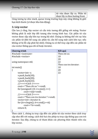 Chương 17. C|c lớp thư viện

                                          tử vừa được lấy ra. Phần tử
                                          được lấy ra theo hướng front.
Cũng tương tự như stack, queue trong trường hợp n{y cũng không bị giới
hạn kích thước (vì được kha b|o động).

3. Lớp vector
Cần lưu ý rằng, lớp vector có cấu trúc tương đối giống với mảng. Vector
không phải là một lớp đối tượng như trong hình học. Các phần tử của
vector được sắp xếp liên tục trong bộ nhớ. Chúng ta không thể rời rạc hóa
các phần tử (khi bổ sung các phần tử, cần bổ sung một cách liên tục; nếu
không sẽ bị lỗi cấp phát bộ nhớ). Chúng ta có thể truy cập đến các phần tử
của vector thông qua chỉ số hoặc iterator.

Chương trình                                 Kết quả
#include <iostream>                          Theo chi so:
#include <vector>                            10
                                             20
using namespace std;                         22
                                             Theo con tro iterator:
int main()                                   10
{                                            20
      vector<int> v;                         22
      v.push_back(10);
      v.push_back(20);
      v.push_back(22);
      //=====Cách 1=====
      cout<<"Theo chi so:"<<endl;
      for (unsigned i=0; i<v.size(); i++)
             cout<<v[i]<<endl;
      //=====Cách 2=====
      cout<<"Theo con tro iterator:"<<endl;
      vector<int>::iterator it;
      for (it=v.begin(); it<v.end();++it)
             cout<<*it<<endl;
      return 0;
}
Theo cách 1, chúng ta truy cập đến các phần tử của vector theo cách truy
cập như đối với mảng; cách thứ hai cho phép ta truy cập thông qua con trỏ
                                                                             C++




iterator. Sau đ}y, chúng ta sẽ tham khảo c|c phương thức thành viên của
lớp vector.


T r a n g | 198
 