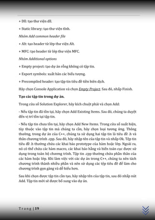 + Dll: tạo thư viện dll.

+ Static library: tạo thư viện tĩnh.

Nhóm Add common header file

+ Alt: tạo header từ lớp thư viện Alt.

+ MFC: tạo header từ lớp thư viện MFC.

Nhóm Additional options

+ Empty project: tạo dự án rỗng không có tập tin.

+ Export symbols: xuất bản các biểu tượng.

+ Precompiled header: tạo tập tin tiêu đề tiền biên dịch.

Hãy chọn Console Application và chọn Empty Project. Sau đó, nhấp Finish.

Tạo các tập tin trong dự án.

Trong cửa sổ Solution Explorer, hãy kích chuột phải và chọn Add:

- Nếu tập tin đ~ tồn tại, hãy chọn Add Existing Items. Sau đó, chúng ta duyệt
đến vị trí tồn tại tập tin.

- Nếu tập tin chưa tồn tại, hãy chọn Add New Items. Trong cửa sổ xuất hiện,
tùy thuộc vào tập tin mà chúng ta cần, hãy chọn loại tương ứng. Thông
thường, trong dự án của C++, chúng ta sử dụng hai tập tin l{ tiêu đề .h và
th}n chương trình .cpp. Sau đó, h~y nhập tên của tập tin và nhấp Ok. Tệp tin
tiêu đề .h thường chứa các khai báo prototype của hàm hoặc lớp. Ngoài ra,
nó có thể chứa các hàm macro, các khai báo hằng và biến toàn cục được sử
dụng trong toàn bộ chương trình. Tập tin .cpp thường chứa phần thân của
các hàm hoặc lớp. Khi làm việc với các dự án trong C++, chúng ta nên tách
chương trình th{nh nhiều phần và nên sử dụng các tệp tiêu đề để làm cho
chương trình gọn gàng và dễ hiểu hơn.

Sau khi chọn được tập tin cần tạo, hãy nhập tên của tập tin, sau đó nhấp nút
Add. Tập tin mới sẽ được bổ sung vào dự án.
                                                                                C++




T r a n g | 19
 