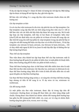 Chương 17. C|c lớp thư viện

Ví dụ các tập tin trong C++ được tổ chức v{ tương t|c với tập tin. Một luồng
tập tin được sử dụng để mở tập tin, đọc, ghi trên tập tin.

Để làm việc với luồng, C++ cung cấp thư viện iostream chuẩn chứa c|c đối
tượng sau:

Các lớp template cơ bản

Cơ sở của thư viện iostream là cấu trúc cây phả hệ của các lớp template. Các
lớp template cung cấp hầu hết các tính năng trong thư viện của C++ để có
thể làm việc với các kiểu dữ liệu hiện đại được bổ sung sau này. Nó là một
tập hợp các lớp template, mỗi lớp có hai tham số template: kiểu char
(charT) để x|c định kiểu của các phần tử và tham số traits để cung cấp các
đặc tính bổ sung cho mỗi loại phần tử. Lớp template trong cây phả hệ lớp có
cùng tên với đối tượng thể hiện của lớp char và có tiền tố là basic_. Ví dụ lớp
template của istream là basic_istream, của fstream l{ basic_fstream,… Chỉ
có duy nhất một ngoại lệ đó là ios_base là một lớp độc lập và không tồn tại
lớp tương ứng là base.

Thực thể của lớp template

Thư viện được chia thành hai tập hợp thực thể của lớp iostream: một là
theo hướng hẹp để quản lý các phần tử kiểu char và một phần tử thuộc kiểu
khác; theo hướng rộng để tổ chức các phần tử kiểu wchar_t.

Thực thể theo hướng hẹp char có thể được biết đến nhiều hơn như l{ một
thực thể của thư viện iostream. Các lớp như ios, iostream v{ ofstream l{ c|c
thực thể theo hướng rộng. Biểu đồ ở trên là biểu đồ biểu diễn tên và mối
quan hệ giữa các lớp theo hướng hẹp.

Các thực thể theo hướng rộng wchar_t có cùng tên với thực thể theo hướng
hẹp nhưng có tiền tố bổ sung là w. Ví dụ wios và ios, wistream và
wofstream.

Các đối tượng chuẩn

Là một phần của thư viện iostream, được đặc tả trong tệp tiêu đề
<iostream> thường được sử dụng để thực hiện các chức năng nhập xuất
chuẩn. Chúng được chia th{nh hai nhóm: nhóm đối tượng định hướng hẹp
                                                                                  C++




bao gồm ba đối tượng phổ biến nhất: cin, cout, cer v{ clog v{ nhóm định
hướng rộng bao gồm wcin, wcout, werr và wlog.


T r a n g | 205
 