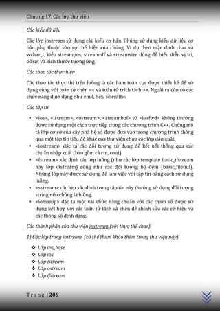 Chương 17. C|c lớp thư viện

Các kiểu dữ liệu

Các lớp iostream sử dụng các kiểu cơ bản. Chúng sử dụng kiểu dữ liệu cơ
bản phụ thuộc vào sự thể hiện của chúng. Ví dụ theo mặc định char và
wchar_t, kiểu streampos, streamoff v{ streamsize dùng để biểu diễn vị trí,
offset v{ kích thước tương ứng.

Các thao tác thực hiện

Các thao tác thực thi trên luồng là các hàm toàn cục được thiết kế để sử
dụng cùng với toán tử chèn << và toán tử trích tách >>. Ngoài ra còn có các
chức năng định dạng như endl, hex, scientific.

Các tập tin

  <ios>, <istream>, <ostream>, <streambuf> v{ <iosfwd> không thường
   được sử dụng một cách trực tiếp trong c|c chương trình C++. Chúng mô
   tả lớp cơ sở của cây phả hệ v{ được đưa v{o trong chương trình thông
   qua một tập tin tiêu đề khác của thư viện chứa các lớp dẫn xuất.
  <iostream> đặc tả c|c đối tượng sử dụng để kết nối thông qua các
   chuẩn nhập xuất (bao gồm cả cin, cout).
  <fstream> x|c định các lớp luồng (như c|c lớp template basic_ifstream
   hay lớp ofstream) cũng như c|c đối tượng bộ đệm (basic_filebuf).
   Những lớp n{y được sử dụng để làm việc với tập tin bằng cách sử dụng
   luồng.
  <sstream> các lớp x|c định trong tập tin n{y thường sử dụng đối tượng
   string nếu chúng là luồng.
  <iomanip> đặc tả một vài chức năng chuẩn với các tham số được sử
   dụng kết hợp với các toán tử t|ch v{ chèn để chỉnh sửa các cờ hiệu và
   các thông số định dạng.

Các thành phần của thư viện iostream (với thực thể char)

1) Các lớp trong iostream (có thể tham khảo thêm trong thư viện này).

     Lớp ios_base
     Lớp ios
     Lớp istream
                                                                              C++




     Lớp ostream
     Lớp ifstream


T r a n g | 206
 