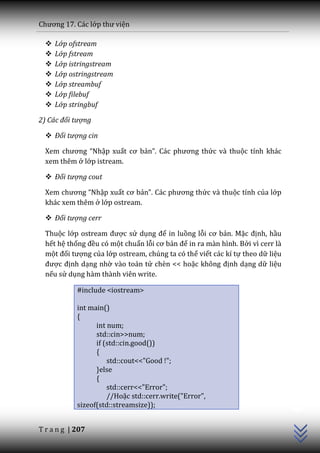 Chương 17. C|c lớp thư viện

     Lớp ofstream
     Lớp fstream
     Lớp istringstream
     Lớp ostringstream
     Lớp streambuf
     Lớp filebuf
     Lớp stringbuf

2) Các đối tượng

   Đối tượng cin

  Xem chương “Nhập xuất cơ bản”. C|c phương thức và thuộc tính khác
  xem thêm ở lớp istream.

   Đối tượng cout

  Xem chương “Nhập xuất cơ bản”. C|c phương thức và thuộc tính của lớp
  khác xem thêm ở lớp ostream.

   Đối tượng cerr

  Thuộc lớp ostream được sử dụng để in luồng lỗi cơ bản. Mặc định, hầu
  hết hệ thống đều có một chuẩn lỗi cơ bản để in ra màn hình. Bởi vì cerr là
  một đối tượng của lớp ostream, chúng ta có thể viết các kí tự theo dữ liệu
  được định dạng nhờ vào toán tử chèn << hoặc không định dạng dữ liệu
  nếu sử dụng hàm thành viên write.

            #include <iostream>

            int main()
            {
                  int num;
                  std::cin>>num;
                  if (std::cin.good())
                  {
                      std::cout<<"Good !";
                  }else
                  {
                      std::cerr<<"Error";
                                                                               C++




                      //Hoặc std::cerr.write("Error",
            sizeof(std::streamsize));


T r a n g | 207
 