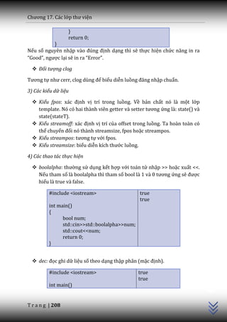 Chương 17. C|c lớp thư viện

                  }
                  return 0;
           }
Nếu số nguyên nhập v{o đúng định dạng thì sẽ thực hiện chức năng in ra
“Good”, ngược lại sẽ in ra “Error”.

   Đối tượng clog

Tương tự như cerr, clog dùng để biểu diễn luồng đăng nhập chuẩn.

3) Các kiểu dữ liệu

   Kiểu fpos: x|c định vị trí trong luồng. Về bản chất nó là một lớp
    template. Nó có hai th{nh viên getter v{ setter tương ứng là: state() và
    state(stateT).
   Kiểu streamoff: x|c định vị trí của offset trong luồng. Ta hoàn toàn có
    thể chuyển đổi nó thành streamsize, fpos hoặc streampos.
   Kiểu streampos: tương tự với fpos.
   Kiểu streamsize: biểu diễn kích thước luồng.

4) Các thao tác thực hiện

   boolalpha: thường sử dụng kết hợp với toán tử nhập >> hoặc xuất <<.
    Nếu tham số là boolalpha thì tham số bool l{ 1 v{ 0 tương ứng sẽ được
    hiểu là true và false.

         #include <iostream>                     true
                                                 true
         int main()
         {
               bool num;
               std::cin>>std::boolalpha>>num;
               std::cout<<num;
               return 0;
         }


   dec: đọc ghi dữ liệu số theo dạng thập phân (mặc định).

         #include <iostream>                    true
                                                                               C++




                                                true
         int main()


T r a n g | 208
 