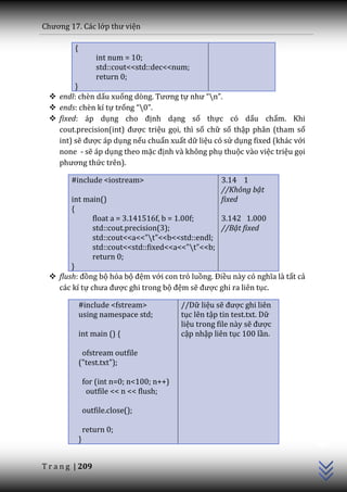 Chương 17. C|c lớp thư viện

         {
                     int num = 10;
                     std::cout<<std::dec<<num;
                     return 0;
         }
   endl: chèn dấu xuống dòng. Tương tự như “n”.
   ends: chèn kí tự trống “0”.
   fixed: áp dụng cho định dạng số thực có dấu chấm. Khi
    cout.precision(int) được triệu gọi, thì số chữ số thập phân (tham số
    int) sẽ được áp dụng nếu chuẩn xuất dữ liệu có sử dụng fixed (khác với
    none - sẽ áp dụng theo mặc định và không phụ thuộc vào việc triệu gọi
    phương thức trên).

        #include <iostream>                              3.14 1
                                                         //Không bật
        int main()                                       fixed
        {
               float a = 3.141516f, b = 1.00f;    3.142 1.000
               std::cout.precision(3);            //Bật fixed
               std::cout<<a<<"t"<<b<<std::endl;
               std::cout<<std::fixed<<a<<"t"<<b;
               return 0;
        }
   flush: đồng bộ hóa bộ đệm với con trỏ luồng. Điều n{y có nghĩa l{ tất cả
    các kí tự chưa được ghi trong bộ đệm sẽ được ghi ra liên tục.

             #include <fstream>              //Dữ liệu sẽ được ghi liên
             using namespace std;            tục lên tập tin test.txt. Dữ
                                             liệu trong file này sẽ được
             int main () {                   cập nhập liên tục 100 lần.

              ofstream outfile
             ("test.txt");

                 for (int n=0; n<100; n++)
                  outfile << n << flush;

                 outfile.close();
                                                                               C++




                 return 0;
             }


T r a n g | 209
 