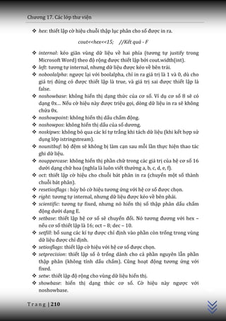 Chương 17. C|c lớp thư viện

   hex: thiết lập cờ hiệu chuỗi thập lục phân cho số được in ra.

                      cout<<hex<<15;     //Kết quả - F

   internal: kéo giãn vùng dữ liệu về hai phía (tương tự justify trong
    Microsoft Word) theo độ rộng được thiết lập bởi cout.width(int).
   left: tương tự internal, nhưng dữ liệu được kéo về bên trái.
   noboolalpha: ngược lại với boolalpha, chỉ in ra giá trị là 1 và 0, dù cho
    giá trị đúng có được thiết lập là true, và giá trị sai được thiết lập là
    false.
   noshowbase: không hiển thị dạng thức của cơ số. Ví dụ cơ số 8 sẽ có
    dạng 0x… Nếu cờ hiệu n{y được triệu gọi, dòng dữ liệu in ra sẽ không
    chứa 0x.
   noshowpoint: không hiển thị dấu chấm động.
   noshowpos: không hiển thị dấu của số dương.
   noskipws: không bỏ qua các kí tự trắng khi tách dữ liệu (khi kết hợp sử
    dụng lớp istringstream).
   nounitbuf: bộ đệm sẽ không bị làm cạn sau mỗi lần thực hiện thao tác
    ghi dữ liệu.
   nouppercase: không hiển thị phần chữ trong các giá trị của hệ cơ số 16
    dưới dạng chữ hoa (nghĩa l{ luôn viết thường a, b, c, d, e, f).
   oct: thiết lập cờ hiệu cho chuỗi bát phân in ra (chuyển một số thành
    chuỗi bát phân).
   resetiosflags : hủy bỏ cờ hiệu tương ứng với hệ cơ số được chọn.
   right: tương tự internal, nhưng dữ liệu được kéo về bên phải.
   scientific: tương tự fixed, nhưng nó hiển thị số thập phân dấu chấm
    động dưới dạng E.
   setbase: thiết lập hệ cơ số sẽ chuyển đổi. Nó tương đương với hex –
    nếu cơ số thiết lập là 16; oct – 8; dec – 10.
   setfill: bổ sung các kí tự được chỉ định vào phần còn trống trong vùng
    dữ liệu được chỉ định.
   setiosflags: thiết lập cờ hiệu với hệ cơ số được chọn.
   setprecision: thiết lập số ô trống dành cho cả phần nguyên lẫn phần
    thập phân (không tính dấu chấm). Cũng hoạt động tương ứng với
    fixed.
                                                                                C++




   setw: thiết lập độ rộng cho vùng dữ liệu hiển thị.
   showbase: hiển thị dạng thức cơ số. Cờ hiệu n{y ngược với
    noshowbase.

T r a n g | 210
 