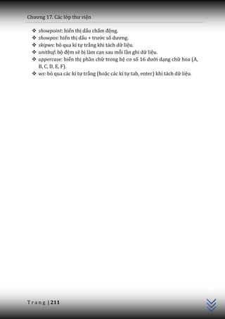 Chương 17. C|c lớp thư viện

   showpoint: hiển thị dấu chấm động.
   showpos: hiển thị dấu + trước số dương.
   skipws: bỏ qua kí tự trắng khi tách dữ liệu.
   unitbuf: bộ đệm sẽ bị làm cạn sau mỗi lần ghi dữ liệu.
   uppercase: hiển thị phần chữ trong hệ cơ số 16 dưới dạng chữ hoa (A,
    B, C, D, E, F).
   ws: bỏ qua các kí tự trắng (hoặc các kí tự tab, enter) khi tách dữ liệu.




                                                                               C++




T r a n g | 211
 