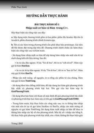 Phần Thực hành



                HƯỚNG DẪN THỰC HÀNH

                      BÀI THỰC HÀNH SỐ 1
               Nhập xuất cơ bản và Hàm trong C++.
Hãy thực hiện các công việc sau đ}y:

a. Xây dựng một chương trình gồm có hai phần: phần file header đặt tên là
tieude.h, phần chương trình chính l{ main.cpp.

b. Tất cả c|c h{m trong chương trình cần phải khai báo prototype. Các tiêu
đề file được đặt trong tệp tiêu đề. Chương trình chính chứa các hàm thực
hiện các công việc sau và hàm main.

- Sử dụng hàm nhập xuất cơ bản để xây dựng hàm nhập vào một xâu kí tự
dưới dạng kiểu dữ liệu string. Sau đó:

    + In ra x}u đảo ngược. Ví dụ “Toi di hoc”, thì in ra “coh id ioT”. Hàm này
gọi là hàm DaoXau.

   + In ra các kí tự đảo ngược. Ví dụ “Toi di hoc”, thì in ra “hoc di Toi”. Hàm
này gọi là hàm DaoTu.

- Nhập vào một mảng số nguyên, in ra tổng các phần tử của chúng. Hàm
này gọi là hàm TinhTong.

- Sử dụng khai báo chồng chất h{m, để xây dựng hai hàm giải phương trình
bậc nhất v{ phương trình bậc hai. Tên gọi của hai hàm này là
GiaiPhuongTrinh.

- Sử dụng khai báo hàm với tham số mặc định để giải phương trình bậc nhất
v{ phương trình bậc hai, hàm này có tên gọi là GiaiPhuongTrinhTSMD.

- Trong hàm main, hãy thực hiện các công việc sau: in ra thông báo nhập
vào một xâu kí tự và gọi hàm DaoXau và DaoTu, nhập vào một mảng số
nguyên và gọi hàm TinhTong. Sử dụng hàm xuất nhập cơ bản để đưa ra
thông báo nhập các hệ số cho phương trình. Nếu hệ số c nhập vào bằng 0,
thì thực hiện giải phương trình bậc nhất, còn c khác không thì thực hiện giải


Trang | 212
 