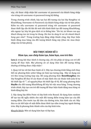 Phần Thực hành

này, chỉ được chấp nhận khi username và password của khách hàng nhập
vào trùng với username và password trong hệ thống.

Trong chương trình chính, h~y tạo hai đối tượng của hai lớp HangHoa và
KhachHang. Username và Password của khách hàng nhập vào từ bàn phím.
Kiểm tra nếu username và password trùng với username và password
được thiết lập sẵn thì khi đó mới tiến hành khởi tạo đối tượng KhachHang,
nếu ngược lại, hủy bỏ giao dịch v{ in thông b|o: “Xin loi, tai khoan cua quy
khach khong ton tai trong he thong. Xin lien he dang ki voi chi nhanh khach
hang gan nhat”. Trong trường hợp đăng nhập thành công, hãy thực hiện
h{nh động mua hàng của đối tượng khách hàng này (thao t|c mua được
nhập vào từ bàn phím).



                     BÀI THỰC HÀNH SỐ 3
        Hàm tạo, sao chép hàm tạo, hàm bạn, con trỏ this
Lưu ý: trong bài thực hành ở chương này, chỉ cho phép sử dụng con trỏ đối
tượng để thực hiện. Mọi phương án sử dụng khai báo đối tượng thông
thường sẽ không được chấp nhận !

1. Quay trở lại với bài thực hành số 2. Hãy tạo chương trình bằng cách thay
thế c|c phương thức setter bằng các hàm tạo tương ứng. Hãy sử dụng con
trỏ this trong trường hợp này. Bổ sung phương thức ResetHangHoa cho
lớp HangHoa để đưa về các tham số mặc định cho các thuộc tính (xâu kí tự
thì thiết lập về “”, số nguyên/thực thì thiết lập về 0). Bổ sung phương thức
HuyBo cho đối tượng KhachHang để hủy bỏ việc mua h{ng. Trong chương
trình chính, hãy tạo con trỏ đối tượng để thực hiện h{nh động mua hàng và
h{nh động hủy bỏ.

2. Xây dựng lớp điểm Point và lớp hình tròn Round. Sử dụng hàm random
để tạo tọa độ ngẫu nhiên cho một đối tượng điểm trong hàm tạo của đối
tượng điểm. Cho trước tọa độ tâm của đường tròn, bán kính của nó. Hãy
đưa ra c|c kết luận về một điểm được khởi tạo nằm trong hay ngo{i đường
tròn. Đ}y l{ phương thức thành viên của lớp hình tròn.
                                                                               C++




Khuyến khích: Nên sử dụng hàm bạn và lớp bạn.




T r a n g | 214
 