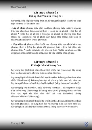 Phần Thực hành

                     BÀI THỰC HÀNH SỐ 4
                  Chồng chất Toán tử trong C++
Xây dựng 2 lớp số phức và lớp phân số. Sử dụng chồng chất toán tử để thực
hiện các thao tác tính toán sau:

- Lớp số phức: phương thức khởi tạo (hoặc phương thức setter), phương
thức sao chép hàm tạo, phương thức + (cộng hai số phức), - (trừ hai số
phức), * (nhân hai số phức), / (chia hai số phức) v{ phương thức tính
modul và argument của số phức. Xây dựng hàm chồng chất toán tử
nhập/xuất dữ liệu với lớp số phức này.

- Lớp phân số: phương thức khởi tạo, phương thức sao chép hàm tạo,
phương thức + (cộng hai phân số), phương thức – (trừ hai phân số),
phương thức * (nhân hai phân số), phương thức / (chia hai phân số). Xây
dựng hàm chồng chất toán tử nhập/xuất dữ liệu với lớp phân số này.



                       BÀI THỰC HÀNH SỐ 5
                    Kĩ thuật thừa kế trong C++
Xây dựng lớp HinhKhoi, chứa thuộc tính chiều cao (chieucao). Xây dựng
hàm tạo tương ứng v{ phương thức sao chép hàm tạo.

Xây dựng lớp HinhKhoi1 thừa kế từ lớp HinhKhoi. Bổ sung thêm thuộc tính
chiều dài (chieudai). Bổ sung hàm tạo v{ phương thức sao chép hàm tạo.
Xây dựng tiếp hàm tính thể tích cho HinhKhoi1 (bằng chieucao*chieudai2).

Xây dựng lớp lớp HinhKhoi2 thừa kế từ lớp HinhKhoi1. Bổ sung thêm thuộc
tính chiều rộng (chieurong). Bổ sung hàm tạo v{ phương thức sao chép
hàm tạo. Quá tải hàm tính thể tích cho HinhKhoi2 (bằng
chieucao*chieudai*chieurong).

Xây dựng lớp HinhKhoi3 thừa kế từ lớp HinhKhoi. Bổ sung thêm thuộc tính
bán kính (bankinh). Bổ sung hàm tạo v{ phương thức sao chép hàm tạo.
Xây dựng hàm tính thể tích cho HinhKhoi3 (bằng chieucao*Pi*bankinh2).
                                                                            C++




T r a n g | 215
 