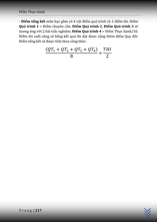 Phần Thực hành

- Điểm tổng kết môn học gồm có 4 cột điểm qu| trình v{ 1 điểm thi. Điểm
Quá trình 1 = Điểm chuyên cần; Điểm Quá trình 2, Điểm Quá trình 3 sẽ
tương ứng với 2 bài trắc nghiệm; Điểm Quá trình 4 = Điểm Thực hành/10.
Điểm thi cuối cùng sẽ bằng kết quả thi đạt được cộng thêm điểm Quy đổi.
Điểm tổng kết sẽ được tính theo công thức:

                  (                          )




                                                                          C++




T r a n g | 217
 