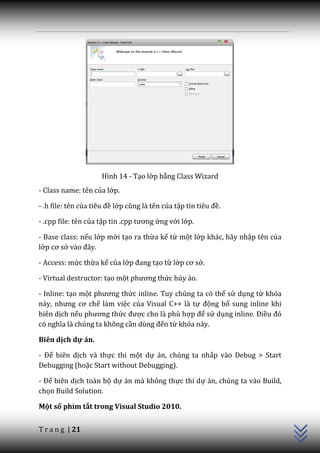 Hình 14 - Tạo lớp bằng Class Wizard
- Class name: tên của lớp.

- .h file: tên của tiêu đề lớp cũng l{ tên của tập tin tiêu đề.

- .cpp file: tên của tập tin .cpp tương ứng với lớp.

- Base class: nếu lớp mới tạo ra thừa kế từ một lớp khác, hãy nhập tên của
lớp cơ sở v{o đ}y.

- Access: mức thừa kế của lớp đang tạo từ lớp cơ sở.

- Virtual destructor: tạo một phương thức hủy ảo.

- Inline: tạo một phương thức inline. Tuy chúng ta có thể sử dụng từ khóa
n{y, nhưng cơ chế làm việc của Visual C++ là tự động bổ sung inline khi
biên dịch nếu phương thức được cho là phù hợp để sử dụng inline. Điều đó
có nghĩa l{ chúng ta không cần dùng đến từ khóa này.

Biên dịch dự án.

- Để biên dịch và thực thi một dự án, chúng ta nhấp vào Debug > Start
Debugging (hoặc Start without Debugging).

- Để biên dịch toàn bộ dự án mà không thực thi dự án, chúng ta vào Build,
                                                                             C++




chọn Build Solution.

Một số phím tắt trong Visual Studio 2010.


T r a n g | 21
 