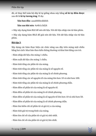 Phần Bài tập

đó, sẽ thay thế toàn bộ dãy kí tự giống nhau này bằng số kí tự đếm được
sau đó l{ kí tự tương ứng. Ví dụ:

      Xâu ban đầu: aaaabbbbcdddAA

      Xâu sau khi nén: 4a4b1c3d2A

+ Hãy xây dựng h{m RLE để nén dữ liệu. Với dữ liệu nhập vào từ bàn phím.

+ Hãy xây dựng h{m IRLE để giải nén dữ liệu. Với dữ liệu nhập vào từ bàn
phím.

Bài tập 3.

Xây dựng các hàm thực hiện các chức năng sau đ}y trên mảng một chiều
bằng hai cách: khai báo theo kiểu thông thường và khai báo bằng con trỏ.

- Hàm nhập dữ liệu cho mảng 1 chiều.

- Hàm xuất dữ liệu cho mảng 1 chiều.

- Hàm tính tổng các phần tử của mảng.

- Hàm tính tổng các phần tử của mảng là số nguyên tố.

- Hàm tính tổng các phần tử của mảng là số chính phương.

- Hàm tính tổng các số nguyên tố của mảng lớn hơn 10 v{ nhỏ hơn 100.

- Hàm tính tổng các phần tử của mảng là số chính phương chẵn.

- Hàm đếm số phần tử của mảng là số nguyên tố.

- Hàm đếm số phần tử của mảng là số chính phương.

- Hàm đếm số phần tử của mảng là số nguyên tố lớn hơn 10 v{ nhỏ hơn 50.

- Hàm đếm số phần tử của mảng là số chính phương chẵn.

- Hàm tìm kiếm chỉ số phần tử có giá trị x của mảng.

- Hàm tính giá trị trung bình của mảng.

- Hàm tìm chỉ số của phần tử có giá trị nhỏ nhất.
                                                                           C++




- Hàm tìm chỉ số của phần tử có giá trị lớn nhất.


T r a n g | 219
 