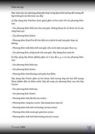 Phần Bài tập

Hãy chọn lựa c|c phương ph|p phù hợp trong lập trình hướng đối tượng để
lập trình giải c|c b{i to|n sau đ}y.

a) Xây dựng lớp TamGiac (tam giác) gồm có ba cạnh với c|c phương thức
sau:

- Các phương thức khởi tạo cho tam giác: không tham số, có tham số và sao
chép hàm tạo.

- Các phương thức Getter.

- Phương thức KiemTra để cho biết nó có phải là một tam giác thực sự
không.

- Phương thức tính diện tích tam giác nếu nó là một tam giác thực sự.

- Các phương thức nhập/xuất cho tam giác. Xây dựng theo toán tử.

b) Xây dựng lớp Diem (điểm) gồm có 3 tọa độ x, y, z v{ c|c phương thức
sau:

- C|c phương thức khởi tạo.

- C|c phương thức Getter.

- Phương thức tính khoảng cách giữa hai điểm.

Xây dựng lớp Vector gồm có hai thuộc tính tương ứng với hai đối tượng
Diem (điểm đầu v{ điểm mút). Hãy bổ sung c|c phương thức sau cho lớp
Vector:

- C|c phương thức khởi tạo.

- C|c phương thức Getter.

- Phương thức tính độ dài của vector.

- Phương thức cộng hai vector. Xây dựng theo toán tử.

- Phương thức tính tích vô hướng của hai vector.

- Phương thức tính cosin góc giữa hai vector.
                                                                            C++




- Phương thức tính tích hữu hướng của hai vector.



T r a n g | 221
 