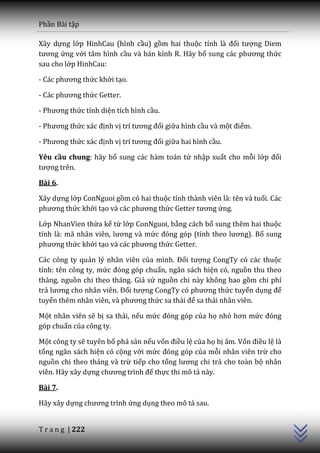 Phần Bài tập

Xây dựng lớp HinhCau (hình cầu) gồm hai thuộc tính l{ đối tượng Diem
tương ứng với tâm hình cầu và bán kính R. Hãy bổ sung c|c phương thức
sau cho lớp HinhCau:

- C|c phương thức khởi tạo.

- C|c phương thức Getter.

- Phương thức tính diện tích hình cầu.

- Phương thức x|c định vị trí tương đối giữa hình cầu và một điểm.

- Phương thức x|c định vị trí tương đối giữa hai hình cầu.

Yêu cầu chung: hãy bổ sung các hàm toán tử nhập xuất cho mỗi lớp đối
tượng trên.

Bài 6.

Xây dựng lớp ConNguoi gồm có hai thuộc tính thành viên là: tên và tuổi. Các
phương thức khởi tạo v{ c|c phương thức Getter tương ứng.

Lớp NhanVien thừa kế từ lớp ConNguoi, bằng cách bổ sung thêm hai thuộc
tính l{: m~ nh}n viên, lương v{ mức đóng góp (tính theo lương). Bổ sung
phương thức khởi tạo v{ c|c phương thức Getter.

Các công ty quản lý nhân viên của mình. Đối tượng CongTy có các thuộc
tính: tên công ty, mức đóng góp chuẩn, ngân sách hiện có, nguồn thu theo
tháng, nguồn chi theo tháng. Giả sử nguồn chi này không bao gồm chi phí
trả lương cho nh}n viên. Đối tượng CongTy có phương thức tuyển dụng để
tuyển thêm nh}n viên, v{ phương thức sa thải để sa thải nhân viên.

Một nhân viên sẽ bị sa thải, nếu mức đóng góp của họ nhỏ hơn mức đóng
góp chuẩn của công ty.

Một công ty sẽ tuyên bố phá sản nếu vốn điều lệ của họ bị âm. Vốn điều lệ là
tổng ngân sách hiện có cộng với mức đóng góp của mỗi nhân viên trừ cho
nguồn chi theo tháng và trừ tiếp cho tổng lương chi trả cho toàn bộ nhân
viên. Hãy xây dựng chương trình để thực thi mô tả này.
                                                                               C++




Bài 7.

Hãy xây dựng chương trình ứng dụng theo mô tả sau.


T r a n g | 222
 