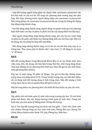 Phần Bài tập

- Lớp đối tượng người dùng gồm các thuộc tính: username, password, câu
hỏi bảo mật và câu trả lời. Bổ sung c|c phương thức tương ứng cho phù
hợp. Khi chạy chương trình, người dùng nhập vào username và password.
Nếu trùng khớp với username và password đ~ tạo trong hệ thống thì thông
b|o đăng nhập thành công.

- Sau khi đăng nhập th{nh công, người dùng có quyền triệu gọi c|c phương
thức tính toán của lớp số phức và phân số (cần xây dựng thêm hai lớp này).

- Nếu người dùng đăng nhập không thành công, yêu cầu họ xác minh rằng
có phải họ đ~ quên mật khẩu hay không bằng một câu hỏi bảo mật. Nếu trả
lời đúng, thì cho phép họ thay đổi mật khẩu.

- Nếu đăng nhập không thành công và trả lời sai câu hỏi bảo mật, hãy in ra
thông b|o “Bạn chưa phải là thành viên”, h~y chọn “y” để đăng kí v{ chọn
“n” để thoát.

Bài 8.

Mỗi đối tượng Shape trong Microsoft Word đều có có các thuộc tính: màu
viền, màu nền, nội dung văn bản bên trong, thứ bậc, tình trạng đang được
chọn hay không v{ c|c phương thức khởi tạo, thay đổi giá trị cho mỗi thuộc
tính (phương thức setter).

Hãy tạo ra một mảng 10 phần tử Shape. Các giá trị thứ bậc không được
trùng nhau (và phân bố từ 0-9). Trong 10 đối tượng này, tại mỗi thời điểm,
chỉ có đúng một đối tượng đang ở tình trạng chọn. Nếu đối tượng ở tình
trạng chọn, thì ta mới có quyền thay đổi giá trị cho nó.

Hãy bổ sung thêm c|c phương thức cần thiết để thực hiện các yêu cầu trên.

Bài 9.

Hãy phân tích mô hình quản lý sinh viên trong trường đại học. Từ mô hình
ph}n tích được, hãy xây dựng chương trình quản lý sinh viên. Trong mô
hình này, yêu cầu quản lý không dưới 10 lớp đối tượng.

Gợi ý: Các lớp đối tượng trong mô hình này bao gồm – Sinh viên, Giáo viên
chủ nhiệm, Phòng Công tác học sinh sinh viên, Phòng Đ{o tạo, Phòng Tài
                                                                             C++




chính, Khoa chuyên môn, Đoàn TN, Lớp, Phòng học, Môn học…

Bài 10.

T r a n g | 223
 